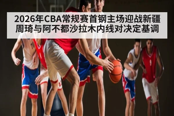 2026年CBA常规赛首钢主场迎战新疆 周琦与阿不都沙拉木内线对决定基调
