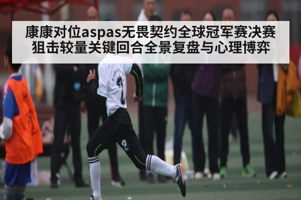 康康对位aspas无畏契约全球冠军赛决赛狙击较量关键回合全景复盘与心理博弈