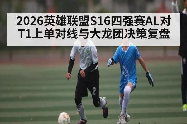 2026英雄联盟S16四强赛AL对T1上单对线与大龙团决策复盘