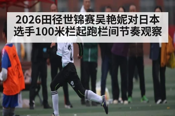 2026田径世锦赛吴艳妮对日本选手100米栏起跑栏间节奏观察