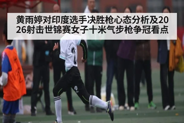 黄雨婷对印度选手决胜枪心态分析及2026射击世锦赛女子十米气步枪争冠看点